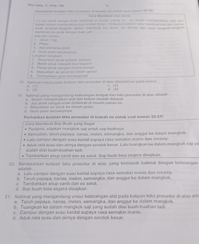 bhs indo. 7. smp. clp
6
Cermatilah kutipan teks prosedur di bawah ini untuk soal nomor 18-19!
Cara Membuat Jus Jeruk
(1) Jus jeruk sangat enak dinikmati di musim panas ini. (2) Selain menyshatkan, slat dan
bahan dalam membuatnya pun mudah dican. (3) Berikut adalah cara membust alai dan bahan
serta langkah-langkah dalam membuat jus jeruk. (4) Simak dan catat langkah-langkah
membuat jus jeruk dengan baik, ya!
Alat dan bahan:
1. Jeruk 1 kg
2. Pisau
3. Alat pemeras jeruk
4 Gula pasir secukupnya
Langkah-langkah:
1. Dinginkan jeruk terlebih dahulu!
2. Belah jeruk menjadi dua bagian!
3. Peras jeruk dengan memerasnya!
4. Masukkan air jeruk ke dalam gelas!
5. Tambahkan gula secukupnya!
18. Kalimat inversi pada kutipan teks prosedur di atas ditunjukkan pada nomor....
a. (1) c. (2)
b. (3) d. (4)
19. Kalimat yang mengandung keterangan tempat dari teks prosedur di atas adalah..
a. Selain menyehatkan alat dan bahan mudah didapat.
b. Jus jeruk sangat enak dinikmati di musim panas ini.
c. Masukkan air jeruk ke dalam gelas.
d. Gula pasir secukupnya.
Perhatikan kutipan teks prosedur di bawah ini untuk soal nomor 20-21!
Cara Membuat Sop Buah yang Segar
Pertama, siapkan mangkok saji untuk sop buahnya.
Kemudian, taruh pepaya, nanas, melon, semangka, dan anggur ke dalam mangkok.
Lalu campur dengan susu kental supaya rasa semakin manis dan creamy.
Aduk rata susu dan airnya dengan sendok besar. Lalu tuangkan ke dalam mangkok saji ya
sudah diisi buah-buahan tadi.
Tambahkan sirup vanili dan es serut. Sop buah bisa segera disajikan.
20. Berdasarkan kutipan teks prosedur di atas, yang termasuk kalimat dengan keterangan
adalah...
a. Lalu campur dengan susu kental supaya rasa semakin manis dan creamy.
b. Taruh pepaya, nanas, melon, semangka, dan anggur ke dalam mangkok.
c. Tambahkan sirup vanili dan es serut.
d. Sop buah bisa segera disajikan.
21. Kalimat yang mengandung unsur keterangan alat pada kutipan teks prosedur di atas ada
a. Taruh pepaya, nanas, melon, semangka, dan anggur ke dalam mangkok.
b. Tuangkan ke dalam mangkok saji yang sudah diisi buah-buahan tadi.
c. Campur dengan susu kental supaya rasa semakin manis.
d. Aduk rata susu dan airnya dengan sendok besar.