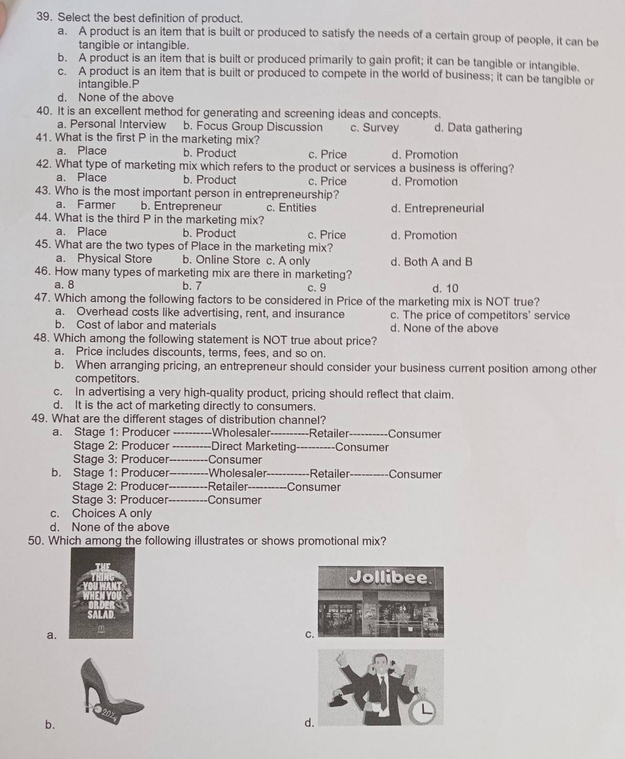 Select the best definition of product.
a. A product is an item that is built or produced to satisfy the needs of a certain group of people, it can be
tangible or intangible.
b. A product is an item that is built or produced primarily to gain profit; it can be tangible or intangible.
c. A product is an item that is built or produced to compete in the world of business; it can be tangible or
intangible.P
d. None of the above
40. It is an excellent method for generating and screening ideas and concepts.
a. Personal Interview b. Focus Group Discussion c. Survey d. Data gathering
41. What is the first P in the marketing mix?
a. Place b. Product c. Price d. Promotion
42. What type of marketing mix which refers to the product or services a business is offering?
a. Place b. Product c. Price d. Promotion
43. Who is the most important person in entrepreneurship?
a. Farmer b. Entrepreneur c. Entities d. Entrepreneurial
44. What is the third P in the marketing mix?
a. Place b. Product c. Price d. Promotion
45. What are the two types of Place in the marketing mix?
a. Physical Store b. Online Store c. A only d. Both A and B
46. How many types of marketing mix are there in marketing?
a. 8 b. 7 c. 9 d. 10
47. Which among the following factors to be considered in Price of the marketing mix is NOT true?
a. Overhead costs like advertising, rent, and insurance c. The price of competitors' service
b. Cost of labor and materials d. None of the above
48. Which among the following statement is NOT true about price?
a. Price includes discounts, terms, fees, and so on.
b. When arranging pricing, an entrepreneur should consider your business current position among other
competitors.
c. In advertising a very high-quality product, pricing should reflect that claim.
d. It is the act of marketing directly to consumers.
49. What are the different stages of distribution channel?
a. Stage 1: Producer _Wholesaler_ Retailer _Consumer
Stage 2: Producer _Direct Marketing-_ Consumer
Stage 3: Producer_ Consumer
b. Stage 1: Producer_ Wholesaler_ Retailer_ Consumer
Stage 2: Producer_ Retailer _Consumer
Stage 3: Producer _Consumer
c. Choices A only
d. None of the above
50. Which among the following illustrates or shows promotional mix?
a.
b.
d.