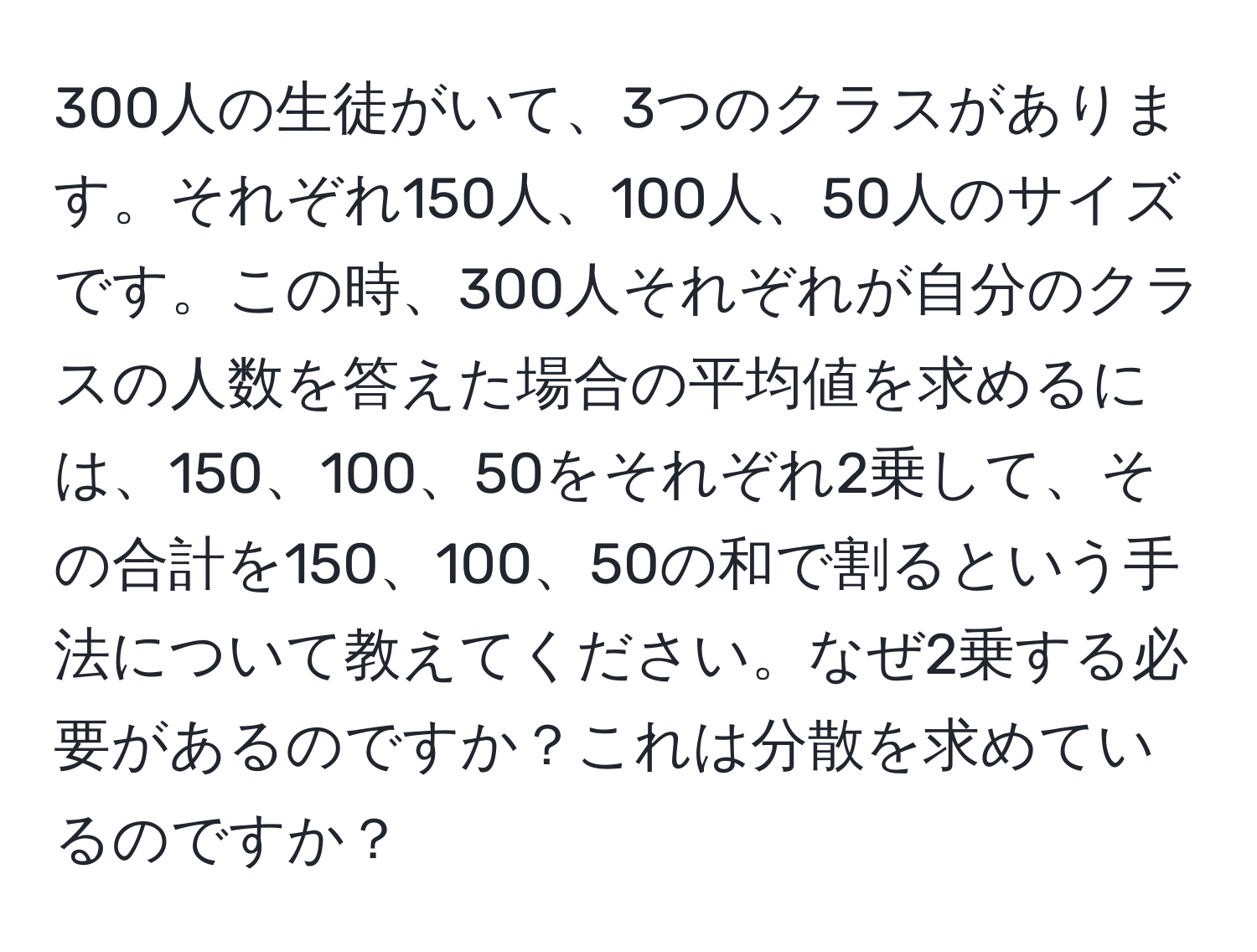 300人の生徒がいて、3つのクラスがあります。それぞれ150人、100人、50人のサイズです。この時、300人それぞれが自分のクラスの人数を答えた場合の平均値を求めるには、150、100、50をそれぞれ2乗して、その合計を150、100、50の和で割るという手法について教えてください。なぜ2乗する必要があるのですか？これは分散を求めているのですか？