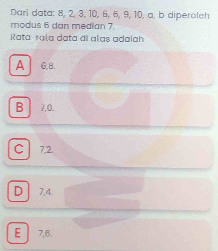 Dari data: 8, 2, 3, 10, 6, 6, 9, 10, a, b diperoleh
modus 6 dan median 7.
Rata-rata data di atas adalah
A 6, 8.
B 7, 0.
C 7, 2.
D 7, 4.
E 7, 6.