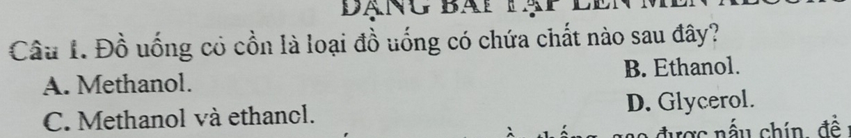 Đạng bài lạp lên
Câu 1. Đồ uống có cồn là loại đồ uống có chứa chất nào sau đây?
A. Methanol. B. Ethanol.
C. Methanol và ethanol. D. Glycerol.
được nấu chín, đề