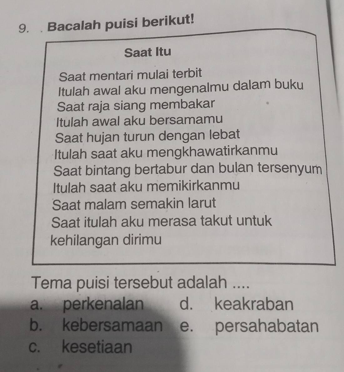 Bacalah puisi berikut!
Saat Itu
Saat mentari mulai terbit
Itulah awal aku mengenalmu dalam buku
Saat raja siang membakar
Itulah awal aku bersamamu
Saat hujan turun dengan lebat
Itulah saat aku mengkhawatirkanmu
Saat bintang bertabur dan bulan tersenyum
Itulah saat aku memikirkanmu
Saat malam semakin larut
Saat itulah aku merasa takut untuk
kehilangan dirimu
Tema puisi tersebut adalah ....
a. perkenalan d. keakraban
b. kebersamaan e. persahabatan
c. kesetiaan