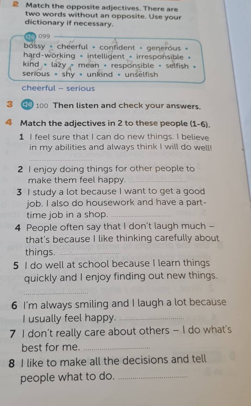 Match the opposite adjectives. There are
two words without an opposite. Use your
dictionary if necessary.
) 099
bossy cheerful 。 confident - generous 。
hard-working * intelligent - irresponsible
kind • lazy mean 。responsible 。 selfish 。
serious • shy • unkind 。 unselfish
cheerful - serious
3 100 Then listen and check your answers.
4 Match the adjectives in 2 to these people (1-6).
1 I feel sure that I can do new things. I believe
in my abilities and always think I will do well!
_
2 I enjoy doing things for other people to
make them feel happy._
3 I study a lot because I want to get a good
job. I also do housework and have a part-
time job in a shop._
4 People often say that I don’t laugh much -
that’s because I like thinking carefully about
things._
5 I do well at school because I learn things
quickly and I enjoy finding out new things.
_
6 I’m always smiling and I laugh a lot because
I usually feel happy._
7 I don’t really care about others - I do what’s
best for me._
8 I like to make all the decisions and tell
people what to do._
