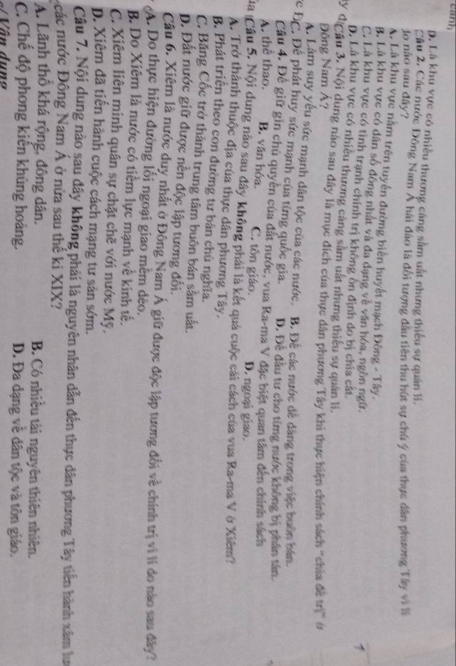 cank
D. Lá khu vực có nhiều thương căng sầm uất nhưng thiểu sự quân lí.
Câu 2. Các nước Đông Nam Á hải đảo là đối tượng đầu tiên thu hút sự chú ý của thực dân phương Tây vi I
do não sau đây?
A. Là khu vực nằm trên tuyển đường biến huyết mạch Đông - Tây. 1
B. Là khu vực có dân số đồng nhất và đa dạng về văn hóa, ngôn ngữ.
C. Là khu vực có tình trạnh chính trị không ôn định do bị chía cát.
D. Là khu vực có nhiều thương cảng sâm uất nhưng thiểu sự quân li.
My đặ âu 3. Nội dung nào sau dây là mục đích của thực dân phương Tây khi thực hiện chính sách "chia đề trị" ở
Đông Nam Á?
A. Làm suy yếu sức mạnh dân tộc của các nước. B. Để các nước dề dàng trong việc buôn bán.
Cc ĐC. Để phát huy sức mạnh của từng quốc gia. D. Đê đầu tư cho timg nước không bị phân tân.
Cầu 4. Đề giữ gin chu quyền của đất nước, vua Ra-ma V đặc biệt quan tâm đến chính sách
A. thể thao. B. văn hóa. C. tôn giáo. D. ngoại giao.
Ca Cầu 5. Nội dung nào sau đây không phải là kết quả cuộc cải cách của vua Ra-ma V ở Xiêm?
A. Trở thành thuộc địa của thực dân phương Tây.
B. Phát triển theo con đường tư bản chủ nghĩa.
C. Băng Cốc trở thành trung tâm buôn bán sâm uất.
D. Đất nước giữ được nễn độc lập tương đối.
Câu 6. Xiêm là nước duy nhất ở Đông Nam Á giữ được độc lập tương đối về chính trị vì lí do nào sau đây?
A. Do thực hiện đường lối ngoại giao mêm đèo.
B. Do Xiêm là nước có tiểm lực mạnh về kinh tế.
C. Xiêm liên minh quân sự chặt chẽ với nước Mỹ.
p. Xiêm đã tiến hành cuộc cách mạng tư sản sớm.
Câu 7. Nội dung nào sau đây không phải là nguyên nhân dẫn đến thực dân phương Tây tiến hành xâm lưc
các nước Đông Nam Á ở nửa sau thế ki XIX?
A. Lãnh thổ khá rộng, đông dân, B. Có nhiều tài nguyên thiên nhiên.
C. Chế độ phong kiến khủng hoàng. D. Đa dạng về dân tộc và tôn giáo.
#  Vân dun
