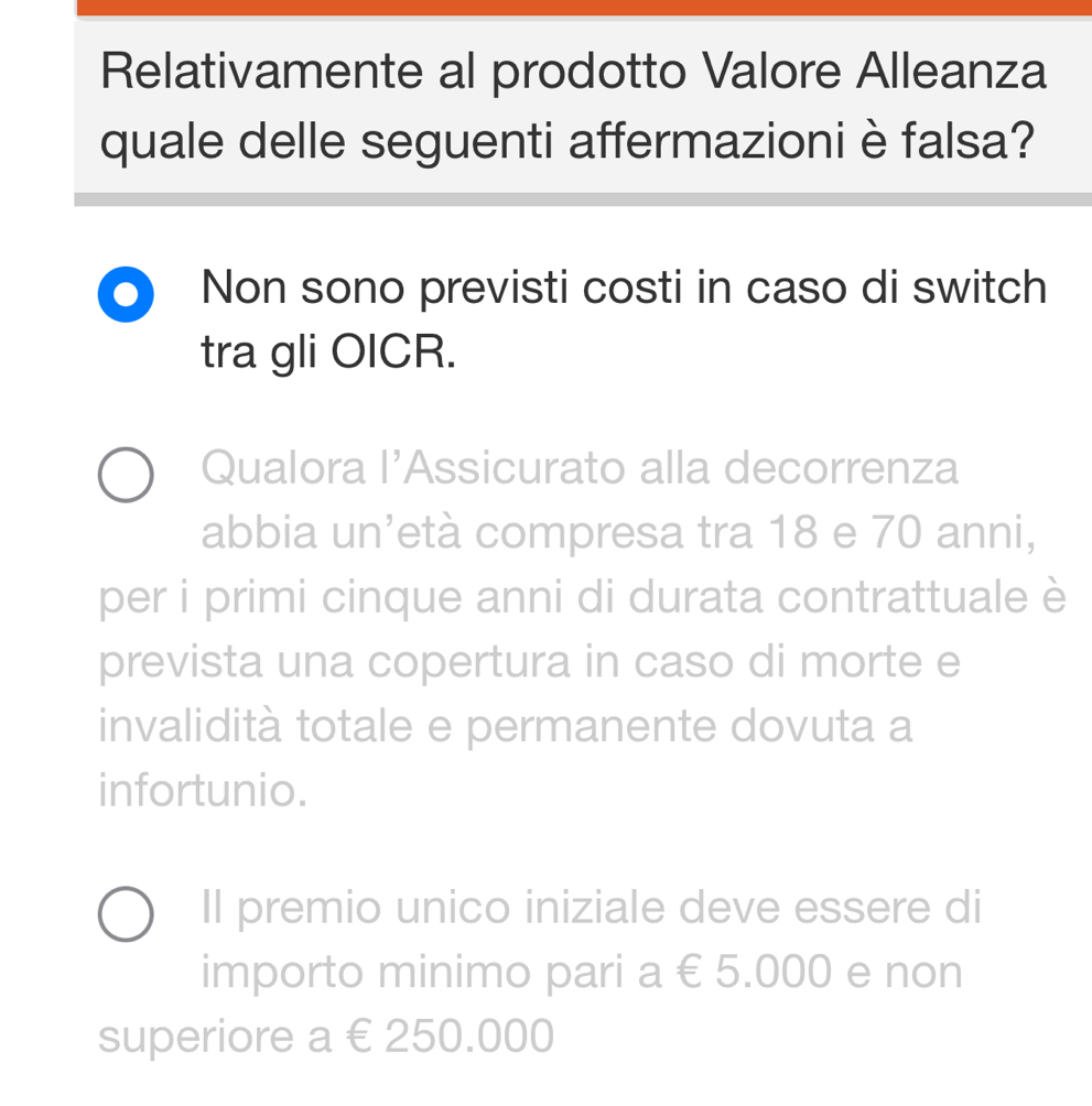 Relativamente al prodotto Valore Alleanza
quale delle seguenti affermazioni è falsa?
Non sono previsti costi in caso di switch
tra gli OICR.
Qualora l’Assicurato alla decorrenza
abbia un’età compresa tra 18 e 70 anni,
per i primi cinque anni di durata contrattuale è
prevista una copertura in caso di morte e
invalidità totale e permanente dovuta a
infortunio.
Il premio unico iniziale deve essere di
importo minimo pari a € 5.000 e non
superiore a €250.000