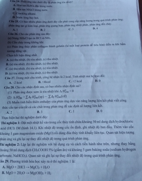 Cầu 24: Phản ứng nào dưới đây là phản ứng tòa nhiệt?
A. Hòa tan H_2SO đặc trong nước.
B. Hòa tan NH₄CI trong nước.
C. Cracking alkane.
D. Nước lỏng bay hơi.
Cầu 25, Có bao nhiêu phân ứng dưới đây cần phải cung cấp năng lượng trong quá trình phân ứng:
phản ứng tạo gỉ kim loại, phản ứng quang hợp, phản ứng nhiệt phân, phân ứng đốt chảy.
A. [ B. 2 C. 3 D. 4
Câu 26. Cho các phân ứng sau đây:
(a) Nung NH₄Cl tạo ra HCl và NH₃.
(b) Cổn cháy trong không khí.
(c) Phần ứng thủy phân collagen thành gelatin (la một loại protein dễ tiêu hóa) diễn ra khi hằm
xương động vật.
Chọn kết luận đúng nhất.
A. (a) thu nhiệt, (b) tỏa nhiệt, (c) thu nhiệt.
B. (a) tóa nhiệt, (b) thu nhiệt, (c) thu nhiệt.
C. (a) thu nhiệt, (b) tôa nhiệt, (c) tỏa nhiệt
D. (a) tỏa nhiệt, (b) tỏa nhiệt, (c) thu nhiệt.
Cầu 27. Trong một chu trình, công hệ nhận là 2 kcal. Tính nhiệt mà hệ trao đổi:
A. -2 kcal B. +4kcal C. +2 kcal D. 0
Cầu 28. Cho các nhận định sau, có bao nhiêu nhận định sai?
(1) Phân ứng được xem là tỏa nhiệt khi △ _rH_(298)^(θ)<0</tex>
(2) △ _rH_(298)^o=sumlimits △ _rH_(298)^o(sp)-sumlimits △ _fH_(298)^o(cd)
(3) Muốn tính biến thiên enthalpy của phản ứng dựa vào năng lượng liên kết phải viết công
thức cấu tạo của tất cả các chất trong phản ứng đề xác định số lượng liên kết.
A. 2 B. 3 C. 1 D. 0
Thực hiện hai thí nghiệm dưới đây:
Thí nghiệm 1: Đặt một nhiệt kể vào trong cốc thủy tinh chứa khoảng 50 ml dung dịch hydrochloric
acid (HCl) 1M (hình 14.1). Khi nhiệt độ trong cốc ổn định, ghi nhiệt độ ban đầu. Thêm vào cốc
khoảng 1 gam magnesium oxide (MgO) rồi dùng đũa thủy tinh khuẩy liên tục. Quan sát hiện tượng
phản ứng và ghi lại sự thay đổi nhiệt độ trong quá trình phản ứng.
Thí nghiệm 2: Lặp lại thí nghiệm với bộ dụng cụ và cách tiến hành như trên, nhưng thay bằng
khoảng 50 ml dung dịch CH₃COOH 5% (giấm ăn) và khoảng 5 gam baking soda (sodium hydrogen
arbonate, NaHCO_3) 0. Quan sát và ghi lại sự thay đổi nhiệt độ trong quả trình phản ứng.
2ầu 29. Phương trình hóa học xảy ra ở thí nghiệm 1 là:
A. MgO+2HClto MgCl_2+H_2O
B. MgO+2H_2Oto Mg(OH)_2+H_2