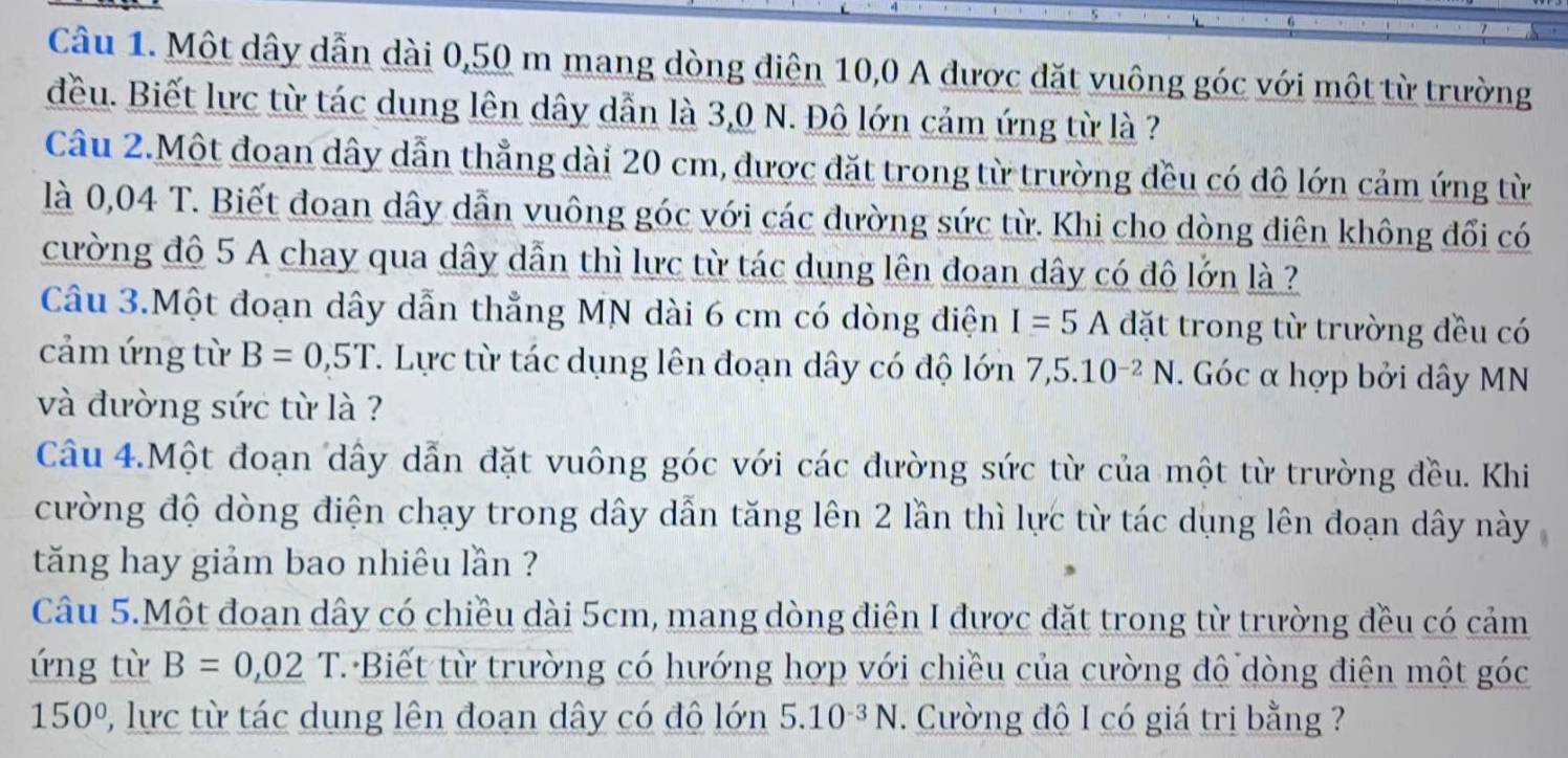 Một dây dẫn dài 0,50 m mang dòng điện 10, 0 A được đặt vuông góc với một từ trường 
đều. Biết lực từ tác dung lên dây dẫn là 3,0 N. Đô lớn cảm ứng từ là ? 
Câu 2.Một đoan dây dẫn thẳng dài 20 cm, được đặt trong từ trường đều có đô lớn cảm ứng từ 
là 0,04 T. Biết đoan dây dẫn vuông góc với các đường sức từ. Khi cho dòng điên không đổi có 
cường đô 5 A chay qua dây dẫn thì lưc từ tác dung lên đoan dây có đô lớn là ? 
Câu 3.Một đoạn dây dẫn thẳng MN dài 6 cm có dòng điện I=5A đặt trong từ trường đều có 
cảm ứng từ B=0,5T. Lực từ tác dụng lên đoạn dây có độ lớn 7,5.10^(-2)N. Góc α hợp bởi dây MN 
và đường sức từ là ? 
Câu 4.Một đoạn dây dẫn đặt vuông góc với các đường sức từ của một từ trường đều. Khi 
cường độ dòng điện chạy trong dây dẫn tăng lên 2 lần thì lực từ tác dụng lên đoạn dây này 
tăng hay giảm bao nhiêu lần ? 
Câu 5.Một đoạn dây có chiều dài 5cm, mang dòng điện I được đặt trong từ trường đều có cảm 
ứng từ B=0,02T T Biết từ trường có hướng hợp với chiều của cường đô dòng điện một góc
150° P, lực từ tác dung lên đoạn dây có đô lớn 5.10^(-3)N. Cường độ I có giá trị bằng ?