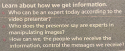 Learn about how we get information. 
Who can be an expert today according to the 
video presenter? 
Who does the presenter say are experts in 
manipulating images? 
How can we, the people who receive the 
information, control the messages we receive?