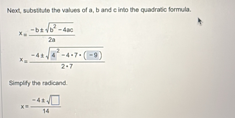 Next, substitute the values of a, b and c into the quadratic formula.
x= (-b± sqrt(b^2-4ac))/2a 
x= (-4± sqrt(4^2-4· 7· (-9)))/2· 7 
Simplify the radicand.
x= (-4± sqrt(□ ))/14 