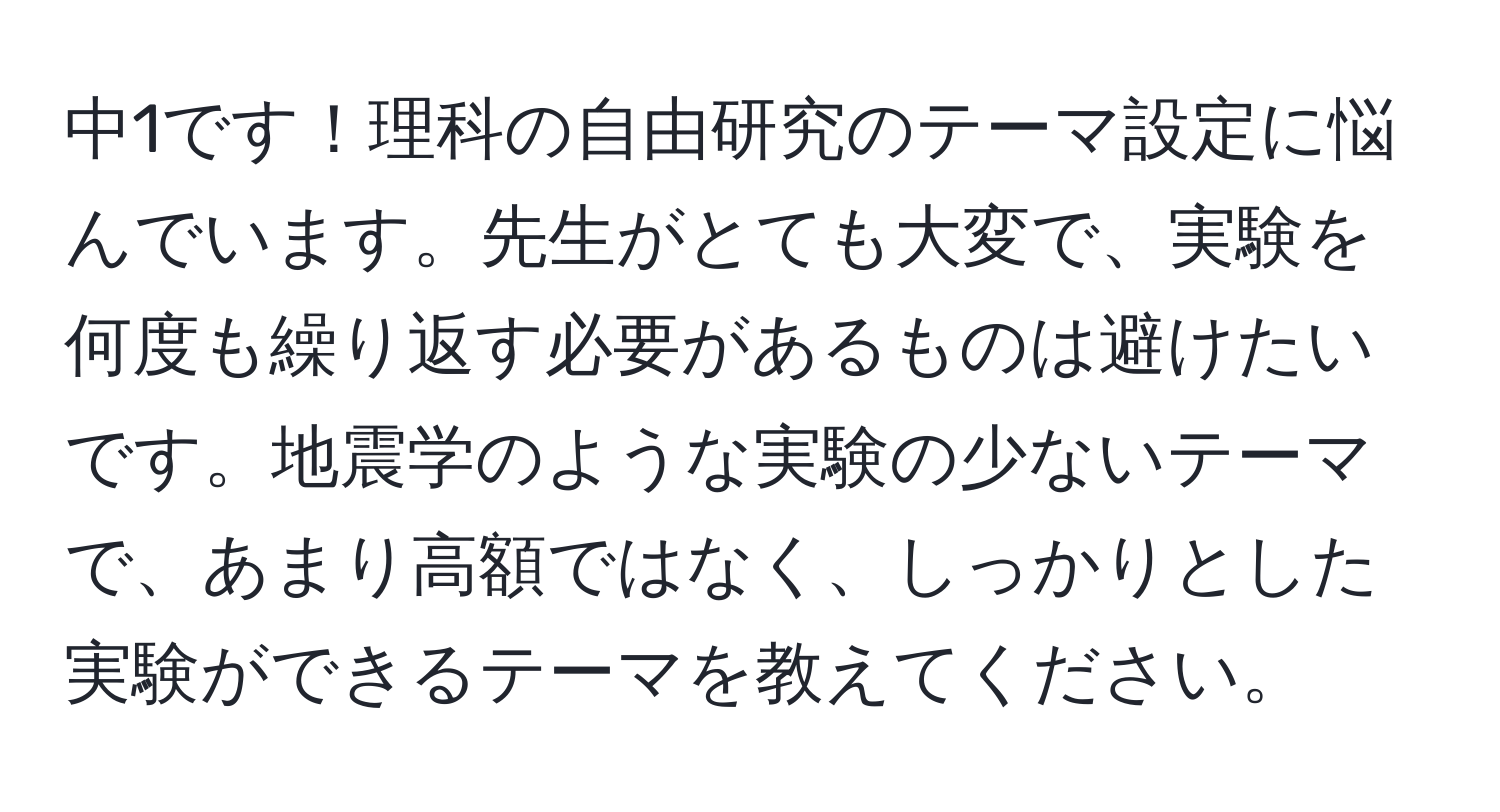 中1です！理科の自由研究のテーマ設定に悩んでいます。先生がとても大変で、実験を何度も繰り返す必要があるものは避けたいです。地震学のような実験の少ないテーマで、あまり高額ではなく、しっかりとした実験ができるテーマを教えてください。