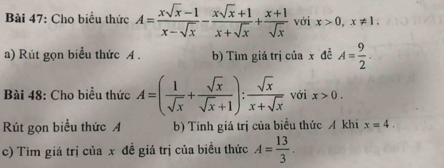 Cho biểu thức A= (xsqrt(x)-1)/x-sqrt(x) - (xsqrt(x)+1)/x+sqrt(x) + (x+1)/sqrt(x)  với x>0, x!= 1. 
a) Rút gọn biểu thức A . b) Tìm giá trị của x đề A= 9/2 . 
Bài 48: Cho biểu thức A=( 1/sqrt(x) + sqrt(x)/sqrt(x)+1 ): sqrt(x)/x+sqrt(x)  với x>0. 
Rút gọn biểu thức A b) Tính giá trị của biểu thức A khi x=4. 
c) Tìm giá trị của x đề giá trị của biều thức A= 13/3 .