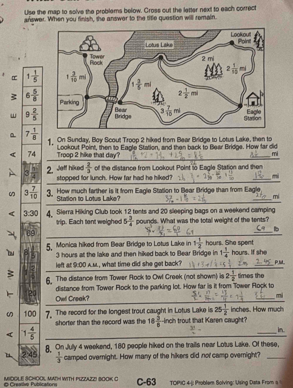 Use the map to solve the problems below. Cross out the letter next to each correct
answer. When you finish, the answer to the title question will remain.
α 1 1/5 
s 6 5/8 
w 9 2/5 
7 1/8 
1 On Sunday, Boy Scout Troop 2 hiked from Bear Bridge to Lotus Lake, then to
Lookout Point, then to Eagle Station, and then back to Bear Bridge. How far did
74 Troop 2 hike that day?
mi
3 1/4  2. Jeff hiked  2/3  of the distance from Lookout Point to Eagle Station and then
stopped for lunch. How far had he hiked? mi
3 7/10  3 How much farther is it from Eagle Station to Bear Bridge than from Eagle
Station to Lotus Lake?
mi
3:30 4 Sierra Hiking Club took 12 tents and 20 sleeping bags on a weekend camping
trip. Each tent weighed 5 3/4  pounds. What was the total weight of the tents?
69
lb
a 8  1/5  5. Monica hiked from Bear Bridge to Lotus Lake in 1 1/2  hours. She spent
3 hours at the lake and then hiked back to Bear Bridge in 1 1/4  hours. If she
left at 9:00 A.M., what time did she get back? P.M.
3  2/5 
6. The distance from Tower Rock to Owl Creek (not shown) is 2 1/2  times the
distance from Tower Rock to the parking lot. How far is it from Tower Rock to
20 Owl Creek?
_
mi
100 7 The record for the longest trout caught in Lotus Lake is 25 1/2  inches. How much
shorter than the record was the 18 3/8  -inch trout that Karen caught?
1 4/5 
_
in.
8 On July 4 weekend, 180 people hiked on the trails near Lotus Lake. Of these,
2:45  1/3  camped overnight. How many of the hikers did not camp overnight?_
MIDDLE SCHOOL MATH WITH PIZZAZZ! BOOK C C-63
©Creative Publications TOPIC 4-j: Problem Solving: Using Data From a