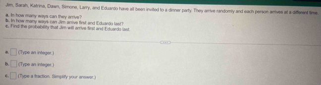 Jim, Sarah, Katrina, Dawn, Simone, Larry, and Eduardo have all been invited to a dinner party. They arrive randomly and each person arrives at a different time. 
a. In how many ways can they arrive? 
b. In how many ways can Jim arrive first and Eduardo last? 
c, Find the probability that Jim will arrive first and Eduardo last. 
a. □ (Type an integer.) 
b. □ (Type an integer.) 
C. □ (Type a fraction. Simplify your answer.)