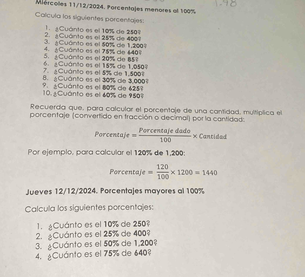 Mércoles 11/12/2024. Porcentajes menores al 100%
Calcula los siguientes porcentajes: 
1. ¿Cuánto es el 10% de 250? 
2. ¿Cuánto es el 25% de 400? 
3. ¿Cuánto es el 50% de 1,200? 
4. ¿Cuánto es el 75% de 640? 
5. ¿Cuánto es el 20% de 85? 
6. ¿Cuánto es el 15% de 1,050? 
7. ¿Cuánto es el 5% de 1,500? 
8. ¿Cuánto es el 30% de 3,000? 
9. ¿Cuánto es el 80% de 625? 
10.¿Cuánto es el 60% de 950? 
Recuerda que, para calcular el porcentaje de una cantidad, multiplica el 
porcentaje (convertido en fracción o decimal) por la cantidad: 
Porcentaje = Porcentajedado/100 * Cantidad
Por ejemplo, para calcular el 120% de 1,200 : 
Porcentaj ie= 120/100 * 1200=1440
Jueves 12/12/2024. Porcentajes mayores al 100%
Calcula los siguientes porcentajes: 
1. ¿Cuánto es el 10% de 250? 
2. ¿Cuánto es el 25% de 400? 
3. ¿Cuánto es el 50% de 1,200? 
4. ¿Cuánto es el 75% de 640?