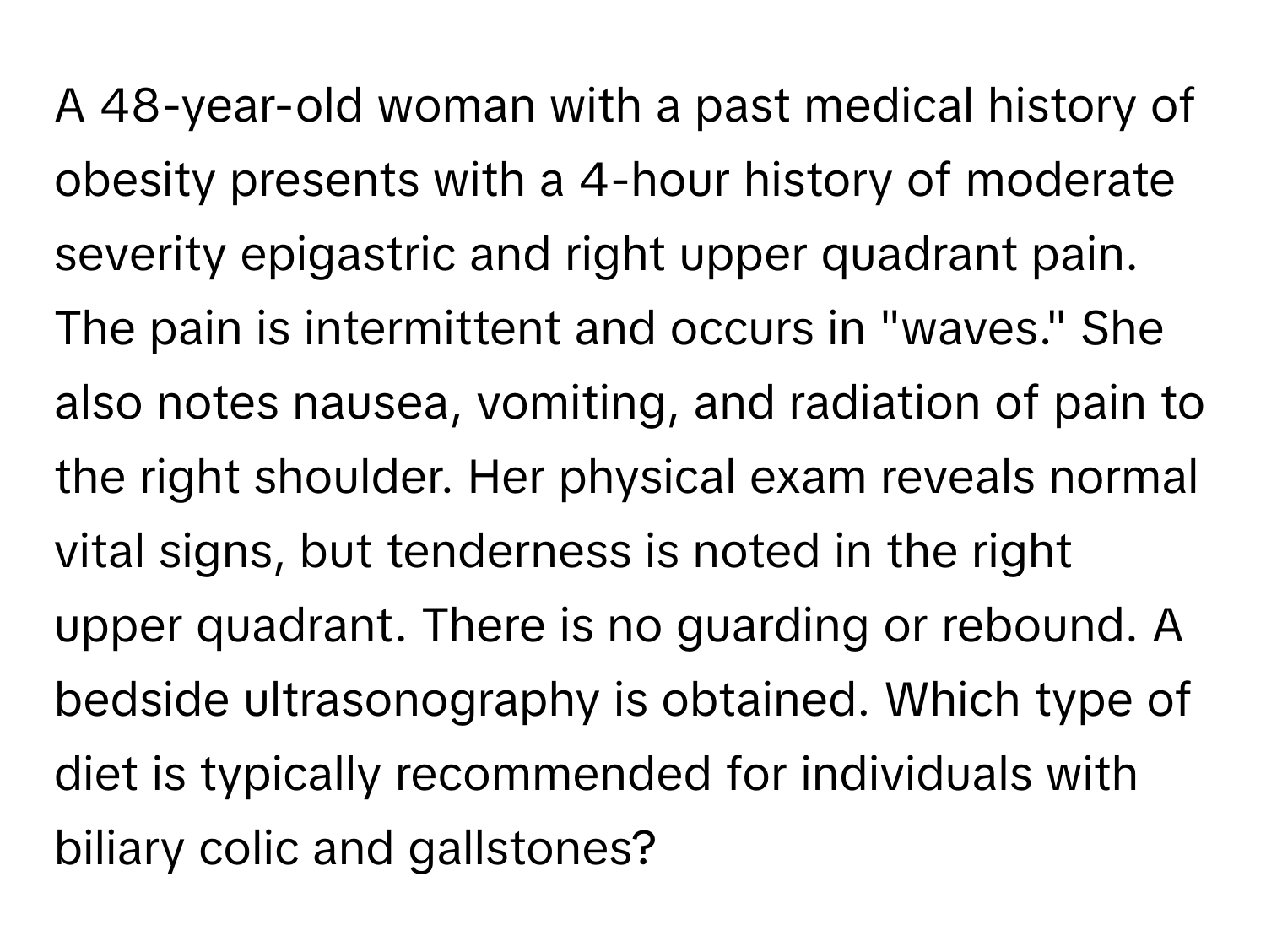 A 48-year-old woman with a past medical history of obesity presents with a 4-hour history of moderate severity epigastric and right upper quadrant pain. The pain is intermittent and occurs in "waves." She also notes nausea, vomiting, and radiation of pain to the right shoulder. Her physical exam reveals normal vital signs, but tenderness is noted in the right upper quadrant. There is no guarding or rebound. A bedside ultrasonography is obtained. Which type of diet is typically recommended for individuals with biliary colic and gallstones?