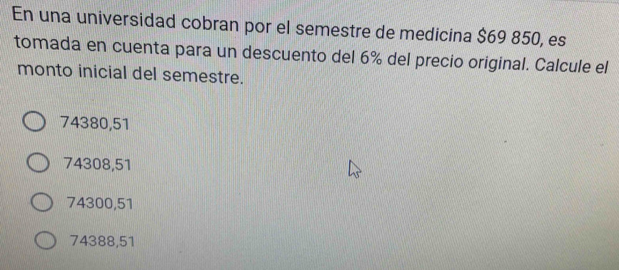 En una universidad cobran por el semestre de medicina $69 850, es
tomada en cuenta para un descuento del 6% del precio original. Calcule el
monto inicial del semestre.
74380,51
74308,51
74300,51
74388,51