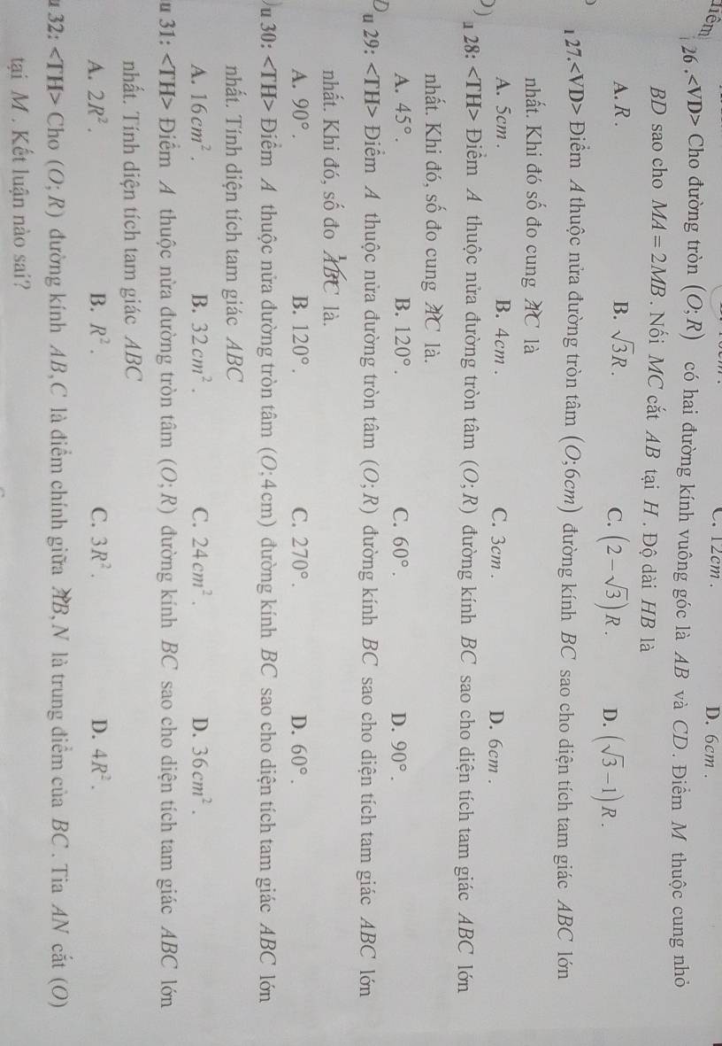 12cm .
liêm D. 6cm .
26 . ∠ VD> *  Cho đường tròn (O;R) có hai đường kính vuông góc là AB và CD. Điểm M thuộc cung nhỏ
BD sao cho MA=2MB. Nối MC cắt AB tại H . Độ dài HB là
A. R . B. sqrt(3)R.
C. (2-sqrt(3))R. D. (sqrt(3)-1)R.
27. - Điểm A thuộc nửa đường tròn tâm (0;6cm) đường kính BC sao cho diện tích tam giác ABC lớn
nhất. Khi đó số đo cung AC là
A. 5cm . B. 4cm . C. 3cm . D. 6cm .
) u 28: Điểm A thuộc nửa đường tròn tâm (O;R) đường kính BC sao cho diện tích tam giác ABC lớn
nhất. Khi đó, số đo cung AC là.
A. 45°. B. 120°. C. 60°. D. 90°.
u 29: Điểm A thuộc nửa đường tròn tan (O;R) đường kính BC sao cho diện tích tam giác ABC lớn
nhất. Khi đó, shat O đo^1/_ABC là.
A. 90°. B. 120°. C. 270°. D. 60°.
u 30: ∠ TH> Điểm A thuộc nửa đường tròn tâm ( (0;4cm) đường kính BC sao cho diện tích tam giác ABC lớn
nhất. Tính diện tích tam giác ABC
A. 16cm^2. B. 32cm^2. C. 24cm^2. D. 36cm^2.
u 31: Điểm A thuộc nừa đường tròn tâm (O;R) đường kính BC sao cho diện tích tam giác ABC lớn
nhất. Tính diện tích tam giác ABC
A. 2R^2. B. R^2. C. 3R^2. D. 4R^2.
u 32: ∠ TH> Cho (O;R) đường kính AB,C là điểm chính giữa AB,N là trung điểm của BC . Tia AN cắt (O)
tại M . Kết luận nào sai?