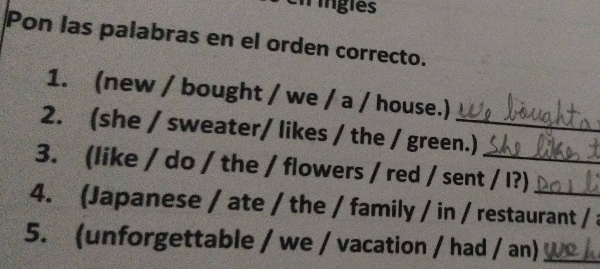 Tingles 
Pon las palabras en el orden correcto. 
1. (new / bought / we / a / house.) 
2. (she / sweater/ likes / the / green.) 
3. (like / do / the / flowers / red / sent / I?) 
4. (Japanese / ate / the / family / in / restaurant / a 
5. (unforgettable / we / vacation / had / an)_