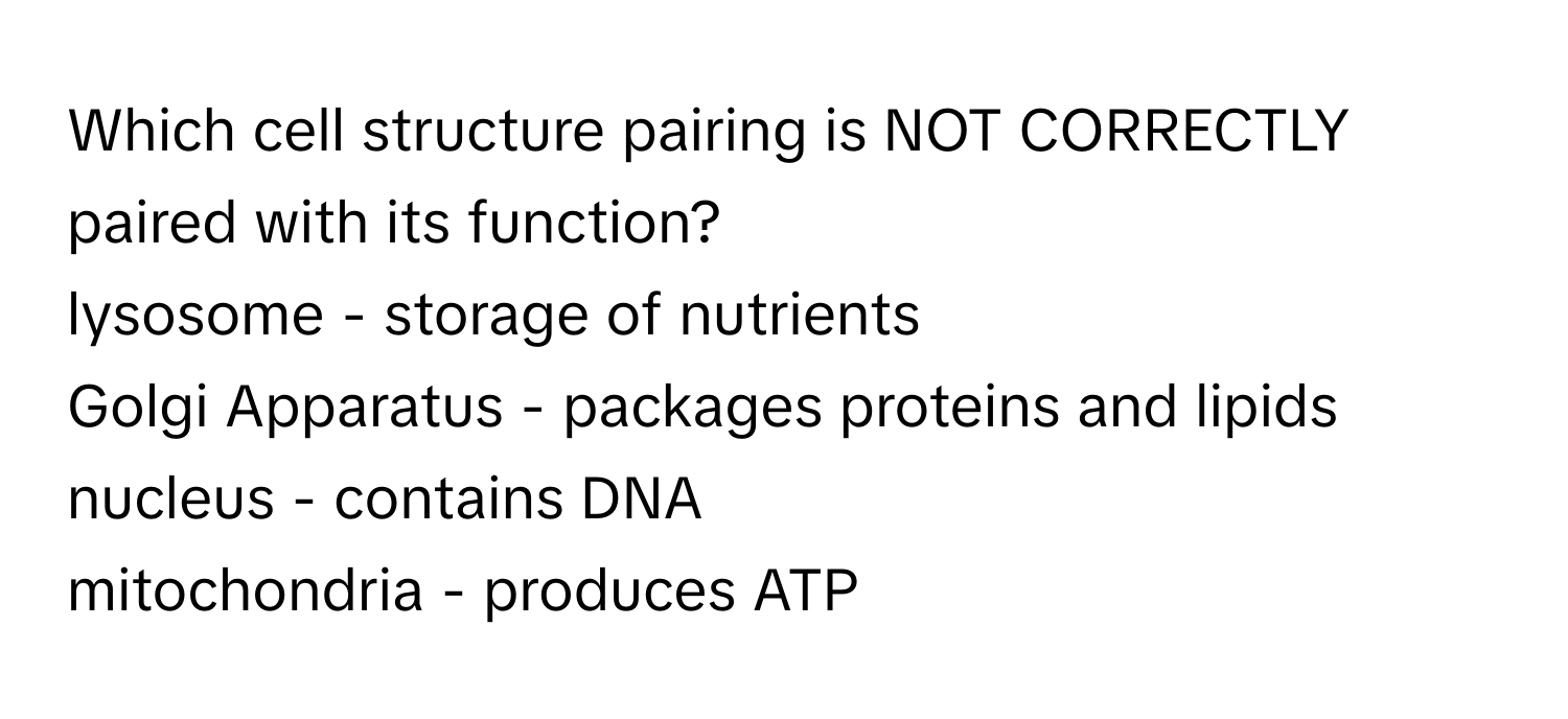 Which cell structure pairing is NOT CORRECTLY paired with its function?

lysosome - storage of nutrients
Golgi Apparatus - packages proteins and lipids
nucleus - contains DNA
mitochondria - produces ATP