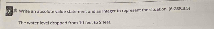 309X Write an absolute value statement and an integer to represent the situation. (6.GSR.3.5) 
The water level dropped from 10 feet to 2 feet.