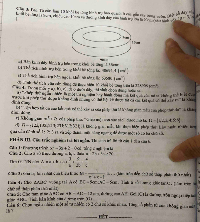 Bác Tú cần làm 10 khối bê tông hình trụ bao quanh ở các gốc cây trong vườn. Biết bề dày củ
khối bê tông là 9cm, chiều cao 10cm và đường kính đáy của hình trụ lớn là 90cm (như hình va)/π =3,14
)
A.
a) Bán kính đáy hình trụ bên trong khối bê tông là 36cm:
b) Thể tích hình trụ bên trong khối bê tông là: 40694,4(cm^3)
c) Thể tích hình trụ bên ngoài khối bê tông là: 63580(cm^3)
d) Tính thể tích vữa cần dùng đề thực hiện 10 khối bê tông trên là 228906(cm^3).
Câu 4: Trong mỗi ý a), b), c), d) ở dưới đây, thí sinh chọn đúng hoặc sai. a
a) “Phép thử ngẫu nhiên là một thí nghiệm hay hành động mà kết quả của nó ta không thể biết đượ
trước khi phép thử được khăng định nhưng có thể liệt kê được tất cả các kết quả có thể xảy ra” là khảm
định đúng.
b) “Tập hợp tất cả các kết quả xó thể xảy ra của phép thử là không gian mẫu của phép thử đó” là khắn
định đúng.
c) Không gian mẫu Ω của phép thử: “Gieo một con súc sắc” được mô tả: Omega = 1;2;3;4;5;6 .
d) Omega = 123;132;213;231;312;321 là không gian mẫu khi thực hiện phép thử: Lấy ngẫu nhiên từng
quả cầu đánh số 1; 2; 3 ra và xếp thành một hàng ngang để được một số có ba chữ số. A
PHÀN III. Câu trắc nghiệm trả lời ngắn. Thí sinh trả lời từ câu 1 đến câu 6.
Câu 1: Phương trình x^2-3x+2=0c6 tổng 2 nghiệm là
Câu 2: Cho 3 số thực dương a, b, c thỏa a+2b+3c≥ 20.
Tìm GTNN của A=a+b+c+ 3/a + 9/2b + 4/c 
A
Gu
Câu 3: Giá trị lớn nhất của biểu thức M= 4/x^2+x+1  là ... (làm tròn đến chữ số thập phân thứ nhất) A
Câu 4: Cho △ ABC vuông tại A có BC=9cm;AC=5cm. Tính tỉ số lượng giác tan C. (làm tròn đờ  B
chữ số thập phân thứ nhất) ah
Câu 5: Cho tam giác ABC có AB=AC=12cm , đường cao AH. Gọi (O) là đường tròn ngoại tiếp ta
giác ABC. Tính bán kính của đường tròn (O). n
Câu 6: Chọn ngẫu nhiên một số tự nhiên có 2 chữ số khác nhau. Tổng số phần tử của không gian mẫu n
là ?
_Hét_