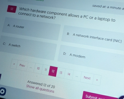 saved at: a minute a
12 Which hardware component allows a PC or a laptop to
connect to a network?
A: A router B: A network interface card (NIC]
C: A switch D: A modem
w all questions
a
Submit