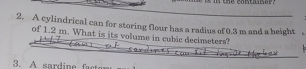 the container? 
2. A cylindrical can for storing flour has a radius of 0.3 m and a height 
of 1.2 m. What is its volume in cubic decimeters? 
3. A sardine factor