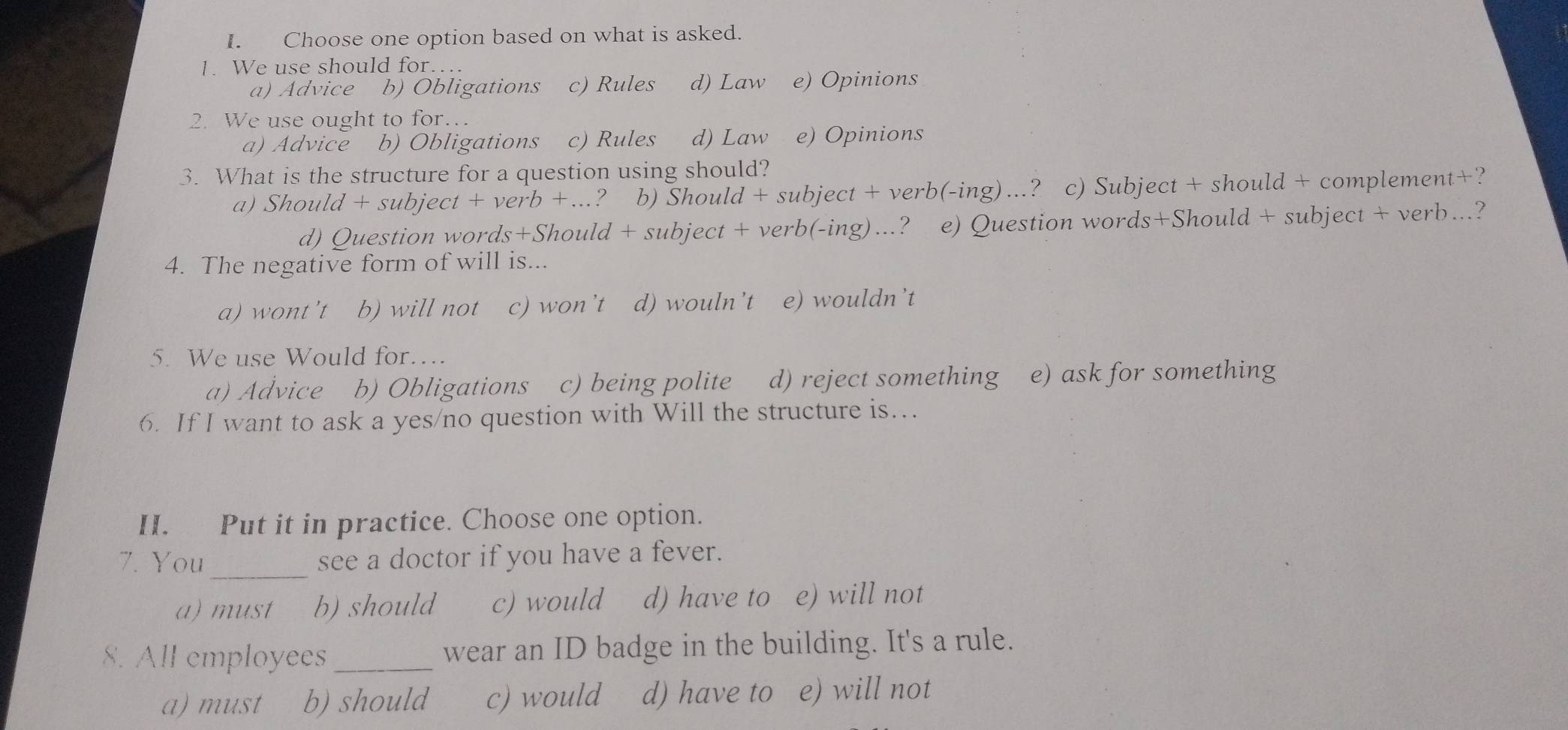 Choose one option based on what is asked.
1. We use should for…
a) Advice b) Obligations c) Rules d) Law e) Opinions
2. We use ought to for…
a) Advice b) Obligations c) Rules d) Law e) Opinions
3. What is the structure for a question using should?
a) Should + subject + verb +.... ? b) Should + subject + verb(-ing) ...? c) Subject + should + complement+?
d) Question words+Should + subject + verb(-ing)...? e) Question words+Should + subject + verb...?
4. The negative form of will is...
a) wont’t b) will not c) won’t d) wouln't e) wouldn’t
5. We use Would for….
a) Advice b) Obligations c) being polite d) reject something e) ask for something
6. If I want to ask a yes/no question with Will the structure is…
II. Put it in practice. Choose one option.
_
7. You see a doctor if you have a fever.
a)must b) should c) would d) have to e) will not
8. All employees _wear an ID badge in the building. It's a rule.
a) must b) should c) would d) have to e) will not