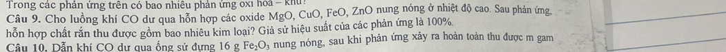 Trong các phản ứng trên có bao nhiều phản ứng oxi hoa - khu 
Câu 9. Cho luồng khí CO dư qua hỗn hợp các oxide MgO, CuO, FeO, ZnO nung nóng ở nhiệt độ cao. Sau phản ứng, 
hỗn hợp chất rắn thu được gồm bao nhiêu kim loại? Giả sử hiệu suất của các phản ứng là 100%
Câu 10. Dẫn khí CO dư qua ống sứ đựng 16 g Fe_2O P nung nóng, sau khi phản ứng xảy ra hoàn toàn thu được m gam