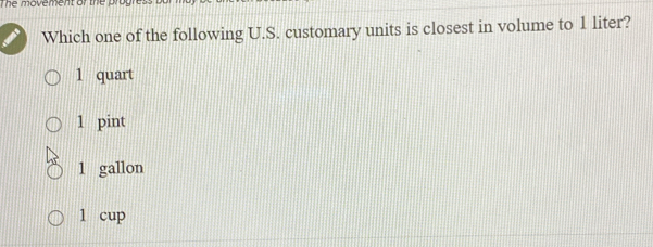 The movement of the progre:
Which one of the following U.S. customary units is closest in volume to 1 liter?
1 quart
1 pint
1 gallon
1 cup