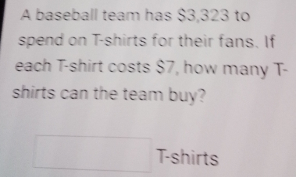 A baseball team has $3,323 to 
spend on T-shirts for their fans. If 
each T-shirt costs $7, how many T- 
shirts can the team buy? 
□ T-shirts