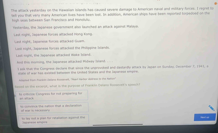 The attack yesterday on the Hawaiian islands has caused severe damage to American naval and military forces. I regret to
tell you that very many American lives have been lost. In addition, American ships have been reported torpedoed on the
high seas between San Francisco and Honolulu.
Yesterday, the Japanese government also launched an attack against Malaya.
Last night, Japanese forces attacked Hong Kong.
Last night, Japanese forces attacked Guam.
Last night, Japanese forces attacked the Philippine Islands.
Last night, the Japanese attacked Wake Island.
And this morning, the Japanese attacked Midway Island. . . .
I ask that the Congress declare that since the unprovoked and dastardly attack by Japan on Sunday, December 7, 1941, a
state of war has existed between the United States and the Japanese empire.
Adapted from Franklin Delano Roosevelt, "Pearl Harbor Address to the Nation"
Based on the excerpt, what is the purpose of Franklin Delano Roosevelt's speech?
to criticize Congress for not preparing for
an attack
to convince the nation that a declaration
of war is necessary
to lay out a plan for retaliation against the Next up
Japanese empire
_