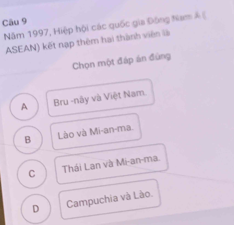 Năm 1997, Hiệp hội các quốc gia Đông Nam Á (
ASEAN) kết nạp thêm hai thành viên là
Chọn một đáp án đùng
A Bru -nây và Việt Nam.
B Lào và Mi-an-ma.
C Thái Lan và Mi-an-ma.
D Campuchia và Lào.