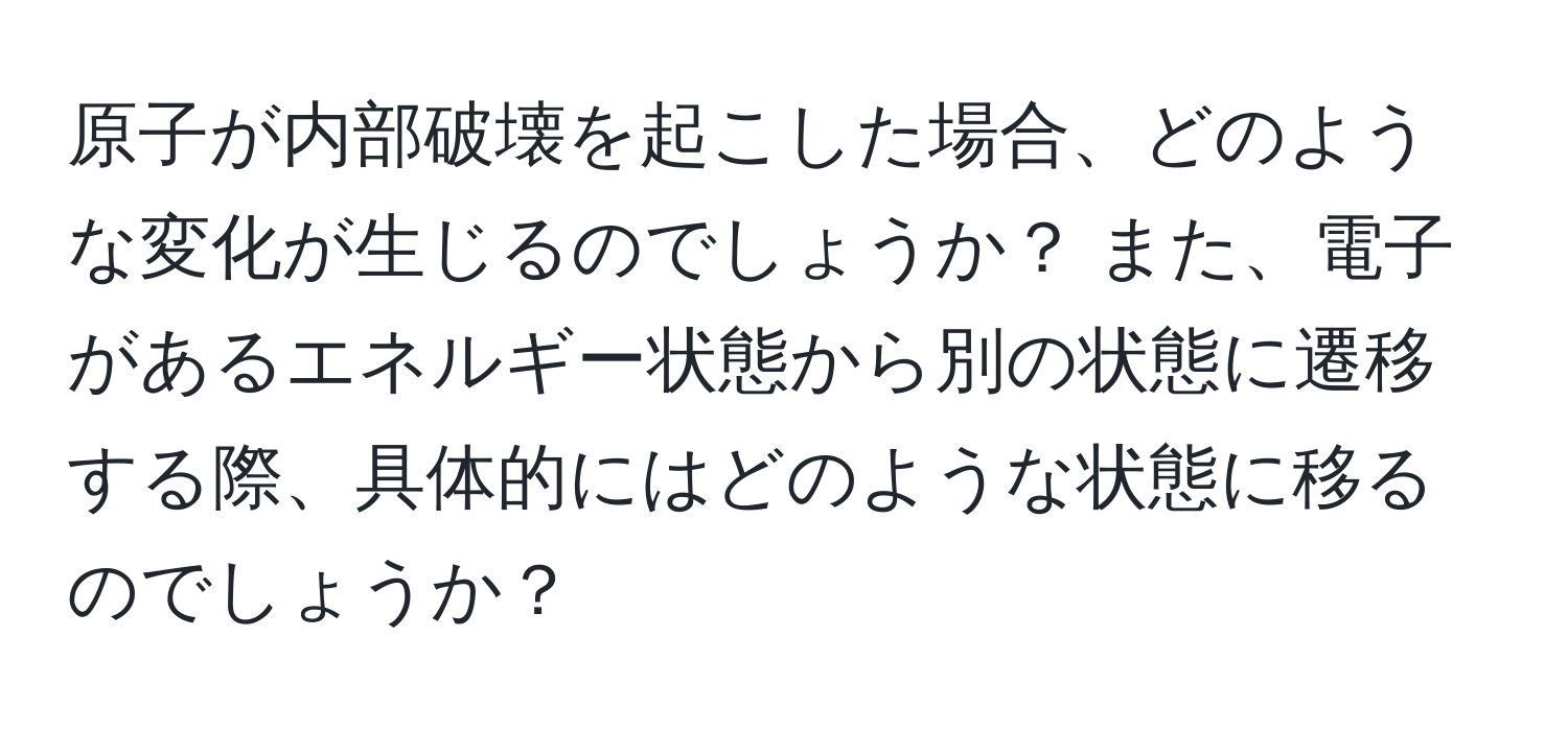 原子が内部破壊を起こした場合、どのような変化が生じるのでしょうか？ また、電子があるエネルギー状態から別の状態に遷移する際、具体的にはどのような状態に移るのでしょうか？