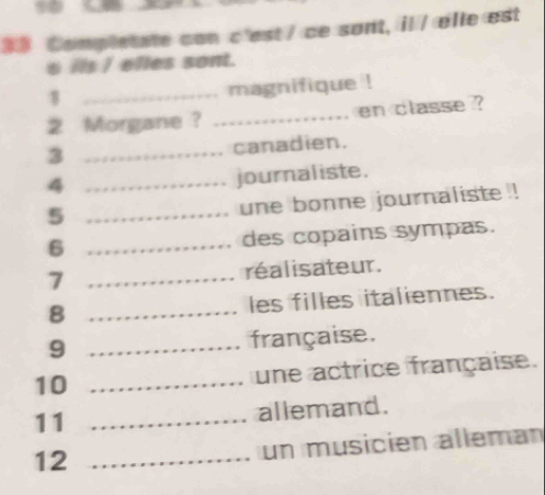 Completate con c'est / ce sont, il / elle est 
s its I elles sont. 
_magnifique ! 
2 Morgane? _en classe ? 
3 _canadien. 
_4 
journaliste. 
_5 
une bonne journaliste ! 
6 _des copains sympas. 
7 _réalisateur. 
8 _les filles italiennes. 
9 _française. 
10 _une actrice française. 
11 _allemand. 
12 _un musición alléman