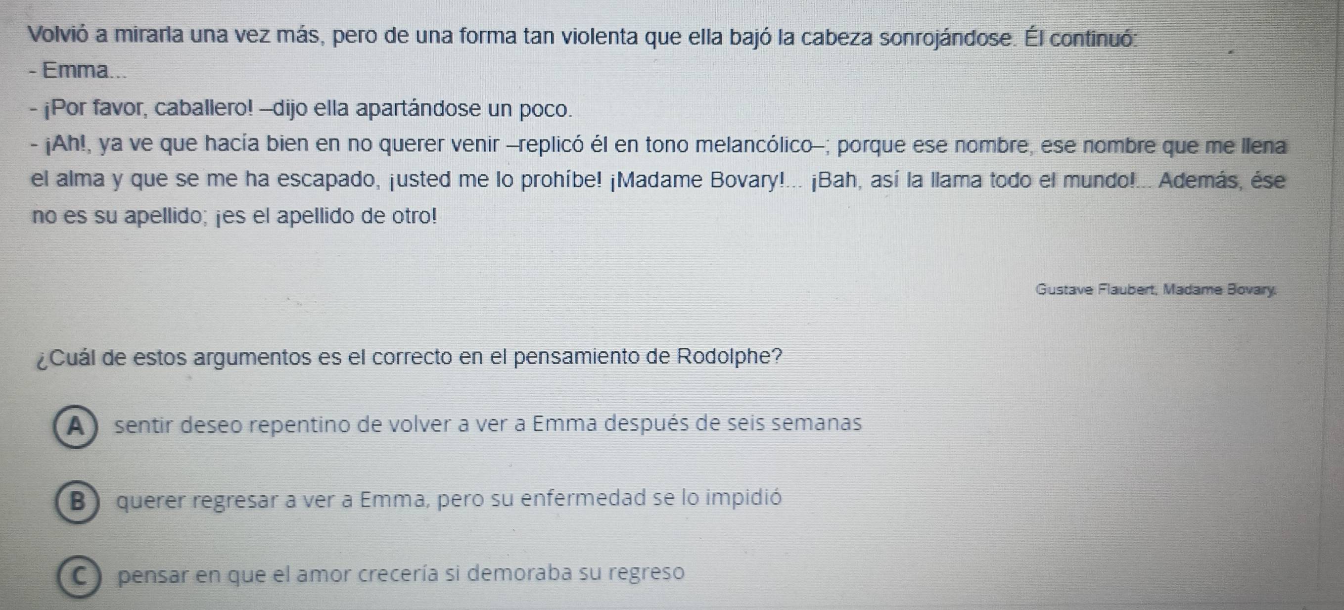 Volvió a mirarla una vez más, pero de una forma tan violenta que ella bajó la cabeza sonrojándose. Él continuó:
- Emma...
- ¡Por favor, caballero! -dijo ella apartándose un poco.
- ¡Ah!, ya ve que hacía bien en no querer venir -replicó él en tono melancólico-; porque ese nombre, ese nombre que me llena
el alma y que se me ha escapado, ¡usted me lo prohíbe! ¡Madame Bovary!... ¡Bah, así la llama todo el mundo!... Además, ése
no es su apellido; ¡es el apellido de otro!
Gustave Flaubert, Madame Bovary.
¿Cuál de estos argumentos es el correcto en el pensamiento de Rodolphe?
A ) sentir deseo repentino de volver a ver a Emma después de seis semanas
B) querer regresar a ver a Emma, pero su enfermedad se lo impidió
C ) pensar en que el amor crecería si demoraba su regreso