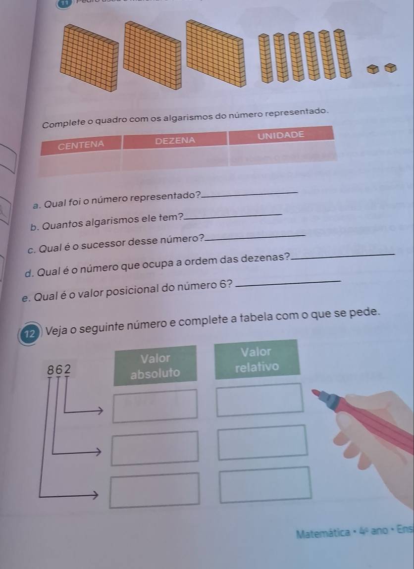 Complete o quadro com os algarismos do número representado. 
CENTENA DEZENA UNIDADE 
_ 
_ 
a. Qual foi o número representado? 
_ 
b. Quantos algarismos ele tem? 
c. Qual é o sucessor desse número? 
d. Qual é o número que ocupa a ordem das dezenas? 
_ 
e. Qual é o valor posicional do número 6? 
_ 
12) Veja o seguinte número e complete a tabela com o que se pede. 
Valor Valor 
862 relativo 
absoluto 
Matemática / 4º ano · Ens