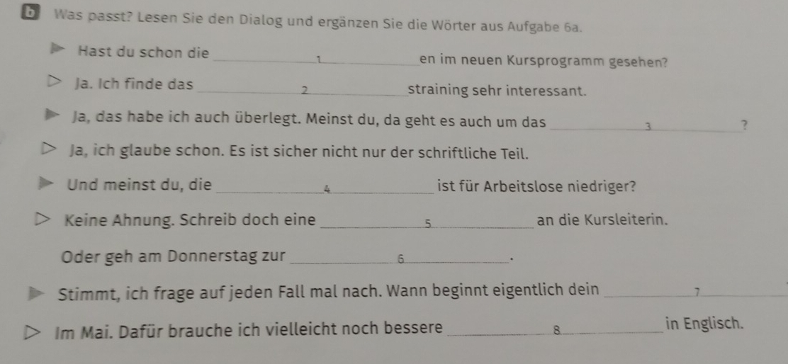 Was passt? Lesen Sie den Dialog und ergänzen Sie die Wörter aus Aufgabe 6a. 
Hast du schon die _en im neuen Kursprogramm gesehen? 
1 
Ja. Ich finde das __straining sehr interessant. 
2 
Ja, das habe ich auch überlegt. Meinst du, da geht es auch um das _? 
3 
Ja, ich glaube schon. Es ist sicher nicht nur der schriftliche Teil. 
Und meinst du, die __ist für Arbeitslose niedriger? 
4 
Keine Ahnung. Schreib doch eine _an die Kursleiterin. 
Oder geh am Donnerstag zur _ 6 _ . 
Stimmt, ich frage auf jeden Fall mal nach. Wann beginnt eigentlich dein _ 7 _ 
Im Mai. Dafür brauche ich vielleicht noch bessere _in Englisch. 
8