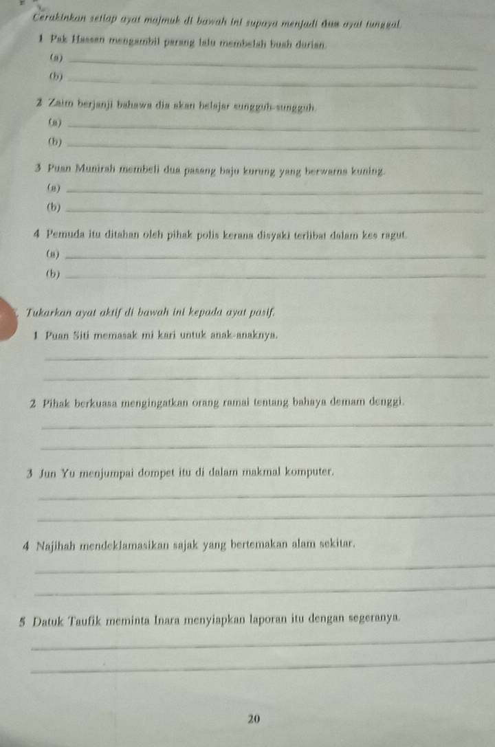 Cerakinkan setlap ayat majmuk di bawah ini supaya menjadi duw ayat tunggal. 
1 Pak Hassan mengambil parang lalu membelsh bush durian. 
(9)_ 
(b)_ 
2 Zaim berjanji bahawa dia skan belajar sungguh-sungguh. 
(a)_ 
(b)_ 
3 Puan Munirah membeli dua pasang baju kurung yang berwarns kuning. 
(8)_ 
(b)_ 
4 Pemuda itu ditahan oleh pihak polis kerana disyaki terlibat dalam kes ragut. 
(8)_ 
(b)_ 
Tukarkan ayat aktif di bawah ini kepada ayat pasif. 
1 Puan Siti memasak mi kari untuk anak-anaknya. 
_ 
_ 
2 Pihak berkuasa mengingatkan orang ramai tentang bahaya demam denggi. 
_ 
_ 
3 Jun Yu menjumpai dompet itu di dalam makmal komputer. 
_ 
_ 
4 Najihah mendeklamasikan sajak yang bertemakan alam sekitar. 
_ 
_ 
5 Datuk Taufik meminta Inara menyiapkan laporan itu dengan segeranya. 
_ 
_ 
20