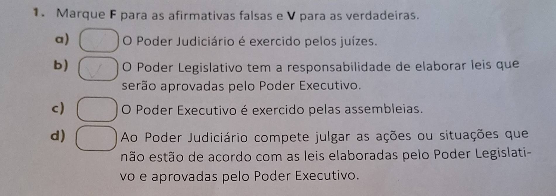 Marque F para as afirmativas falsas e V para as verdadeiras.
a) O Poder Judiciário é exercido pelos juízes.
b) O Poder Legislativo tem a responsabilidade de elaborar leis que
serão aprovadas pelo Poder Executivo.
c) O Poder Executivo é exercido pelas assembleias.
d) Ao Poder Judiciário compete julgar as ações ou situações que
não estão de acordo com as leis elaboradas pelo Poder Legislati-
vo e aprovadas pelo Poder Executivo.