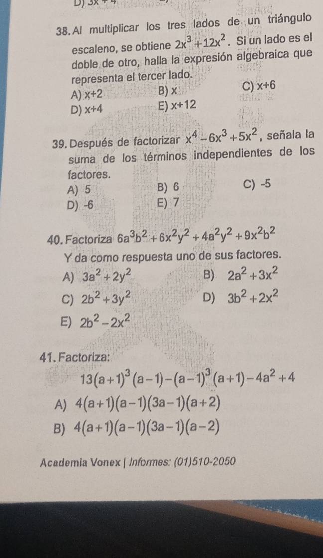 3x+4
38. Al multiplicar los tres lados de un triángulo
escaleno, se obtiene 2x^3+12x^2. Si un lado es el
doble de otro, halla la expresión algebraica que
representa el tercer lado.
A) x+2
B) ×
C) x+6
D) x+4
E) x+12
39. Después de factorizar x^4-6x^3+5x^2 , señala la
suma de los términos independientes de los
factores.
A) 5 B) 6 C) -5
D) -6 E) 7
40. Factoriza 6a^3b^2+6x^2y^2+4a^2y^2+9x^2b^2
Y da como respuesta uno de sus factores.
A) 3a^2+2y^2 B) 2a^2+3x^2
C) 2b^2+3y^2 D) 3b^2+2x^2
E) 2b^2-2x^2
41. Factoriza:
13(a+1)^3(a-1)-(a-1)^3(a+1)-4a^2+4
A) 4(a+1)(a-1)(3a-1)(a+2)
B) 4(a+1)(a-1)(3a-1)(a-2)
Academia Vonex | Informes: (01)510-2050