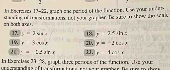 In Exercises 17-22, graph one period of the function. Use your under- 
standing of transformations, not your grapher. Be sure to show the scale 
on both axes. 
17. y=2sin x 18. y=2.5sin x
19. y=3cos x 20. y=-2cos x
21. y=-0.5sin x 22. y=4cos x
In Exercises 23-28 , graph three periods of the function. Use your 
understanding of transformations, not your grapher. Be sure to show