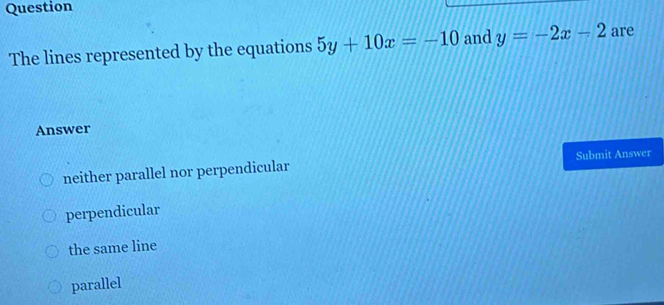 Question
The lines represented by the equations 5y+10x=-10 and y=-2x-2 are
Answer
neither parallel nor perpendicular Submit Answer
perpendicular
the same line
parallel