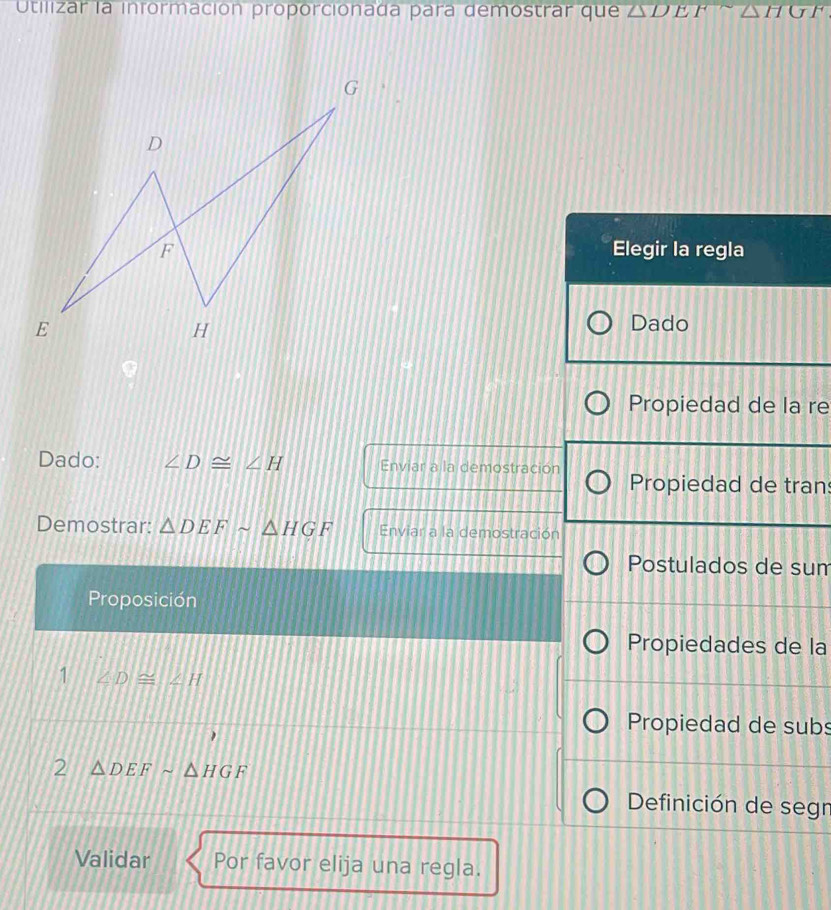 Utilizar la información proporcionada para demostrar que △ D E P △ HGF 
Elegir la regla 
Dado 
Propiedad de la re 
Dado: ∠ D≌ ∠ H Enviar a la demostración Propiedad de tran 
Demostrar: △ DEFsim △ HGF Enviar a la demostración 
Postulados de sum 
Proposición 
Propiedades de la 
1 ∠ D≌ ∠ H
Propiedad de subs 
2 △ DEFsim △ HGF
Definición de segr 
Validar Por favor elija una regla.