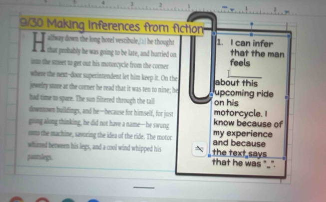 4 3 2
9/30 Making Inferences from fiction 
alfway down the long hotel vestibule,(2) he thought 1. I can infer 
that the man 
into the smeet to get out his motorcycle from the corner feels 
where the next--door superintendent let him keep it. On the about this 
jewelry store at the corner he read that it was ten to nine; he upcoming ride 
had time to spare. The sun filtered through the tall on his 
dnwmowm buildings, and he—because for himself, for just motorcycle. I 
guing along thinking, he did not have a name—he swung know because of 
my experience 
onto the machine, savoring the idea of the ride. The motor and because 
whirred between his legs, and a cool wind whipped his the text says 
pantslegs. that he was "_".