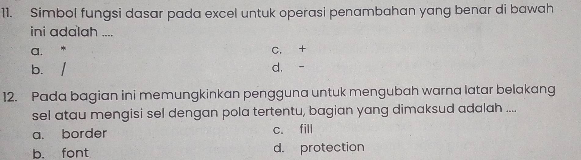 Simbol fungsi dasar pada excel untuk operasi penambahan yang benar di bawah
ini adalah ....
a. * C. +
b. / d. -
12. Pada bagian ini memungkinkan pengguna untuk mengubah warna latar belakang
sel atau mengisi sel dengan pola tertentu, bagian yang dimaksud adalah ....
a. border c. fill
b. font d. protection