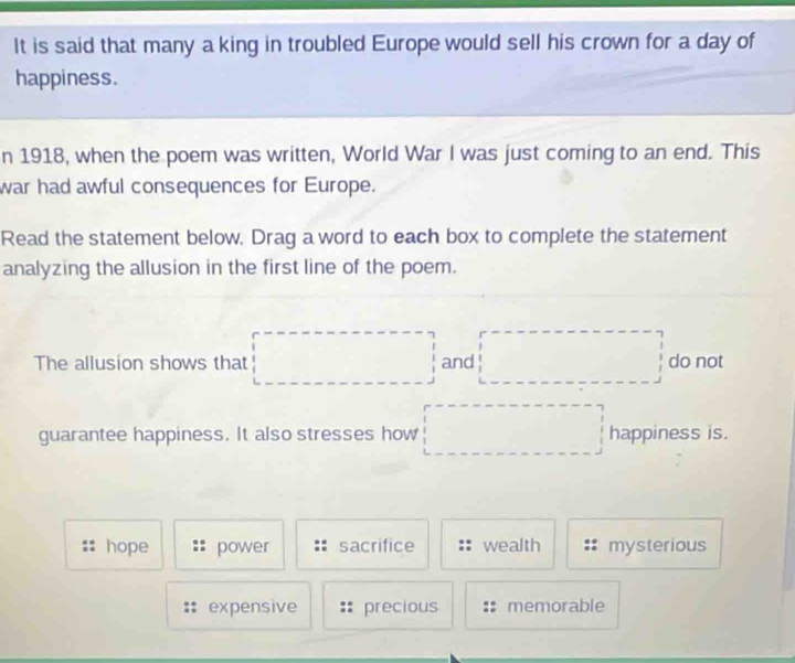 It is said that many a king in troubled Europe would sell his crown for a day of
happiness.
n 1918, when the poem was written, World War I was just coming to an end. This
war had awful consequences for Europe.
Read the statement below. Drag a word to each box to complete the statement
analyzing the allusion in the first line of the poem.
The allusion shows that □  and °° do not
guarantee happiness. It also stresses how (□)^ happiness is.
hope power sacrifice wealth mysterious
expensive precious memorable