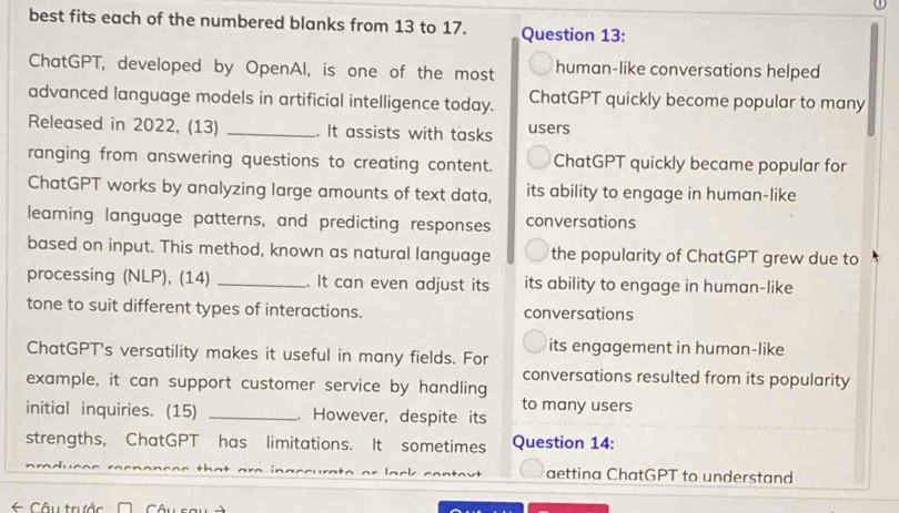 best fits each of the numbered blanks from 13 to 17. Question 13: 
ChatGPT, developed by OpenAl, is one of the most human-like conversations helped 
advanced language models in artificial intelligence today. ChatGPT quickly become popular to many 
Released in 2022, (13) _. It assists with tasks users 
ranging from answering questions to creating content. ChatGPT quickly became popular for 
ChatGPT works by analyzing large amounts of text data, its ability to engage in human-like 
learning language patterns, and predicting responses conversations 
based on input. This method, known as natural language the popularity of ChatGPT grew due to 
processing (NLP), (14) _. It can even adjust its its ability to engage in human-like 
tone to suit different types of interactions. conversations 
its engagement in human-like 
ChatGPT's versatility makes it useful in many fields. For 
conversations resulted from its popularity 
example, it can support customer service by handling 
initial inquiries. (15) _ However, despite its to many users 
strengths, ChatGPT has limitations. It sometimes Question 14: 
aettina ChatGPT to understand 
Câu trước