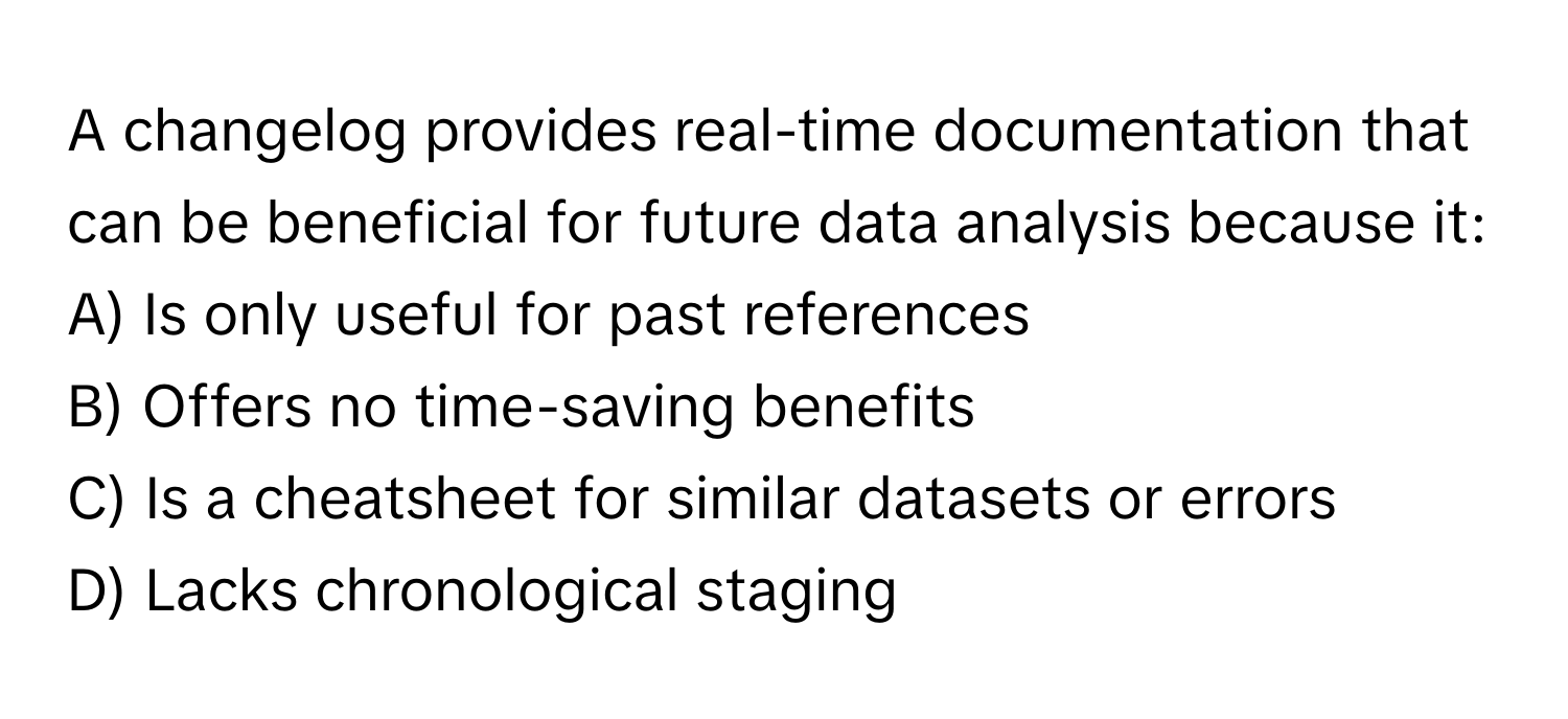 A changelog provides real-time documentation that can be beneficial for future data analysis because it:

A) Is only useful for past references
B) Offers no time-saving benefits
C) Is a cheatsheet for similar datasets or errors
D) Lacks chronological staging