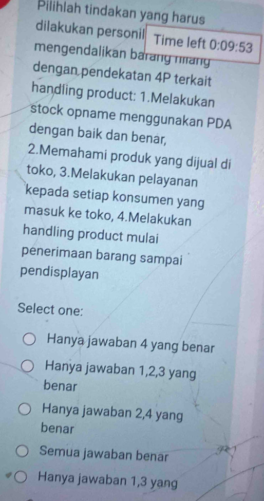 Pilihlah tindakan yang harus
dilakukan personil Time left 0:09:53
mengendalikan barang nang
dengan pendekatan 4P terkait
handling product: 1.Melakukan
stock opname menggunakan PDA
dengan baik dan benar,
2.Memahami produk yang dijual di
toko, 3.Melakukan pelayanan
kepada setiap konsumen yang
masuk ke toko, 4.Melakukan
handling product mulai
penerimaan barang sampai
pendisplayan
Select one:
Hanya jawaban 4 yang benar
Hanya jawaban 1, 2, 3 yang
benar
Hanya jawaban 2, 4 yang
benar
Semua jawaban benar
Hanya jawaban 1, 3 yang